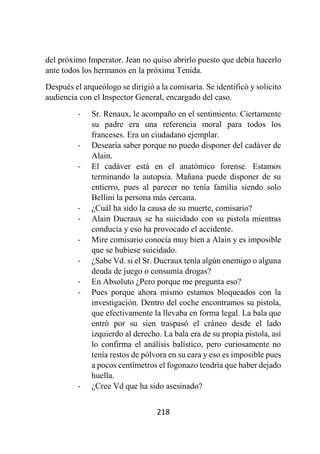 218
del próximo Imperator. Jean no quiso abrirlo puesto que debía hacerlo
ante todos los hermanos en la próxima Tenida.
Después el arqueólogo se dirigió a la comisaria. Se identificó y solicito
audiencia con el Inspector General, encargado del caso.
- Sr. Renaux, le acompaño en el sentimiento. Ciertamente
su padre era una referencia moral para todos los
franceses. Era un ciudadano ejemplar.
- Desearía saber porque no puedo disponer del cadáver de
Alain.
- El cadáver está en el anatómico forense. Estamos
terminando la autopsia. Mañana puede disponer de su
entierro, pues al parecer no tenía familia siendo solo
Bellini la persona más cercana.
- ¿Cuál ha sido la causa de su muerte, comisario?
- Alain Ducraux se ha suicidado con su pistola mientras
conducía y eso ha provocado el accidente.
- Mire comisario conocía muy bien a Alain y es imposible
que se hubiese suicidado.
- ¿Sabe Vd. si el Sr. Ducraux tenía algún enemigo o alguna
deuda de juego o consumía drogas?
- En Absoluto ¿Pero porque me pregunta eso?
- Pues porque ahora mismo estamos bloqueados con la
investigación. Dentro del coche encontramos su pistola,
que efectivamente la llevaba en forma legal. La bala que
entró por su sien traspasó el cráneo desde el lado
izquierdo al derecho. La bala era de su propia pistola, así
lo confirma el análisis balístico, pero curiosamente no
tenía restos de pólvora en su cara y eso es imposible pues
a pocos centímetros el fogonazo tendría que haber dejado
huella.
- ¿Cree Vd que ha sido asesinado?
 