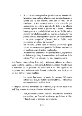 219
- Si no encontramos pruebas que demuestren lo contrario
tendremos que archivar el caso como un suicidio, pero si
quiere que le sea sincero, creo que se trata de un
asesinato. La bala tuvo que entrar por la ventanilla que
seguramente no estaría cerrada del todo y de alguna
manera alguien metió la pistola en el coche. También
investigamos la posibilidad de que fuese Bellini quien
disparó, pero habría dejado sus huellas en la pistola y su
piel se hubiese impregnado de pólvora ¿Vd conocía bien
a su padre adoptivo? ¿Conoce Vd si Bellini tenía
enemigos o era objeto de chantaje?
- En absoluto. Arthur salía ese mismo día de viaje para
venir a nuestra casa en Argentina. Habíamos hablado con
él una hora antes de entrar en el coche.
- Ahora mismo no tenemos ninguna respuesta, seguiremos
en la investigación y le mantendremos al corriente de la
misma. Vuelvo a reiterarle mi más sincero pésame.
Jean Renaux, acompañado de su mujer, Mohamed y Gustav accedieron
a una cafetería cercana a la comisaria. Estaban desolados. Jean les puso
al corriente de las palabras del comisario. Con toda seguridad su
Imperator había sido asesinado. Jean no podía más y con lágrimas en
los ojos balbuceo unas palabras.
- Lo siento, hermanos. Lo siento de corazón. Si hubiese
sabido todo esto, no hubiese escrito el libro. Todo esto es
consecuencia del maldito libro.
María pasó su brazo por encima de su marido, depositó un beso en su
mejilla y pronunció unas palabras de alivio sincero.
- Jean, tú no eres culpable de nada. Al contrario. Recuerda
que Arthur y yo fuimos los primeros que leímos tu libro
y fue él quien te conminó a publicarlo.
 