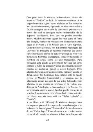 22
Otra gran parte de nuestras informaciones vienen de
nuestras “Tenidas” es decir, de nuestras reuniones. A lo
largo de muchos siglos, seres iniciados en los misterios
han procurado reunirse, siguiendo los ritos ancestrales a
fin de conseguir un estado de conciencia perceptiva a
través del cual se consigue recibir información de la
Suprema Inteligencia. Para que me puedas entender
mejor. Muchos masones siguen los ritos como si fuera
una liturgia, cuando en realidad son instrucciones para
llegar al Nirvana o a la Gnosis con el Uno Superior.
Como nosotros decimos, con el Supremo Arquitecto del
Universo. Es frecuente en nuestras reuniones que uno o
varios hermanos entren en trance y presten su voz y su
mente a la Suprema Inteligencia. Estas revelaciones se
escriben en actas, sobre los que trabajamos. Para
conseguir este estado de percepción hay que ser seres
limpios y puros de corazón y amar el conocimiento por
encima de cualquier pasión o deseo humano. Pero
además, hay que saber con precisión, cuándo y donde se
deben reunir los hermanos. Este último solo lo puede
revelar el Maestro Ceremonial y te aseguro que la
Masonería actual no sabe de qué estoy hablando. Este
Maestro es un erudito en probado en la virtud, que
domina la Astrología, la Numerología y la Magia. Te
sorprendería saber lo que el hombre puede conseguir si
se reúne fraternalmente en la búsqueda del conocimiento.
La clave, querido Jean está en “Saber cuándo” y
“Donde”,
Y por último, está el Consejo de Visiones. Aunque es un
concepto un poco atípico, quizás lo entiendas mejor si te
informas de los antiguos “Temascales” de los chamanes
de los “Pieles Rojas” Estos chamanes, se reunían varias
veces al año desde las diversas tribus para después de
 