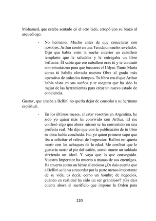 220
Mohamed, que estaba sentado en el otro lado, arropó con su brazo al
arqueólogo.
- No hermano. Mucho antes de que conectaras con
nosotros, Arthur contó en una Tenida un sueño revelador.
Dijo que había visto la noche anterior un caballero
templario que le saludaba y le entregaba un libro
brillante. Él sabía que ese caballero eras tú y te contrató
con entusiasmo para que buscaras el Udyat. Tanto María
como tú habéis elevado nuestra Obra al grado más
operativo de todos los tiempos. Tu libro era el que Arthur
había visto en sus sueños y te aseguro que ha sido la
mejor de las herramientas para crear un nuevo estado de
conciencia.
Gustav, que amaba a Bellini no quería dejar de consolar a su hermano
espiritual.
- En los últimos meses, al estar vosotros en Argentina, he
sido yo quien más ha convivido con Arthur. El me
confesó algo que ahora mismo se ha convertido en una
profecía real. Me dijo que con la publicación de tu libro
su obra había concluido. Fui yo quien primero supo que
iba a solicitar el relevo de Imperator. Bellini no quería
morir con los achaques de la edad. Me confesó que le
gustaría morir al pie del cañón, como muere un soldado
sirviendo un ideal. Y vaya que lo que conseguido.
Nuestro Imperator ha muerto a manos de sus enemigos.
Ha muerto como un héroe silencioso ¿Os dais cuenta que
a Bellini se le va a recordar por la parte menos importante
de su vida; es decir, como un hombre de negocios,
cuando en realidad ha sido un ser grandioso? ¿Os dais
cuenta ahora el sacrificio que impone la Orden para
 