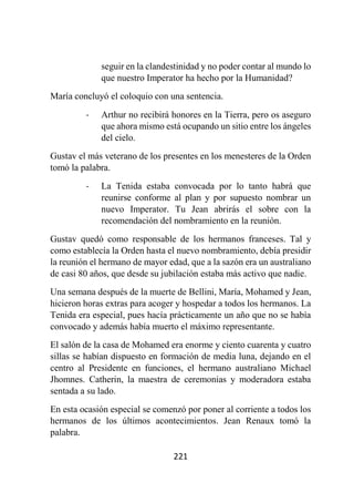 221
seguir en la clandestinidad y no poder contar al mundo lo
que nuestro Imperator ha hecho por la Humanidad?
María concluyó el coloquio con una sentencia.
- Arthur no recibirá honores en la Tierra, pero os aseguro
que ahora mismo está ocupando un sitio entre los ángeles
del cielo.
Gustav el más veterano de los presentes en los menesteres de la Orden
tomó la palabra.
- La Tenida estaba convocada por lo tanto habrá que
reunirse conforme al plan y por supuesto nombrar un
nuevo Imperator. Tu Jean abrirás el sobre con la
recomendación del nombramiento en la reunión.
Gustav quedó como responsable de los hermanos franceses. Tal y
como establecía la Orden hasta el nuevo nombramiento, debía presidir
la reunión el hermano de mayor edad, que a la sazón era un australiano
de casi 80 años, que desde su jubilación estaba más activo que nadie.
Una semana después de la muerte de Bellini, María, Mohamed y Jean,
hicieron horas extras para acoger y hospedar a todos los hermanos. La
Tenida era especial, pues hacía prácticamente un año que no se había
convocado y además había muerto el máximo representante.
El salón de la casa de Mohamed era enorme y ciento cuarenta y cuatro
sillas se habían dispuesto en formación de media luna, dejando en el
centro al Presidente en funciones, el hermano australiano Michael
Jhomnes. Catherin, la maestra de ceremonias y moderadora estaba
sentada a su lado.
En esta ocasión especial se comenzó por poner al corriente a todos los
hermanos de los últimos acontecimientos. Jean Renaux tomó la
palabra.
 