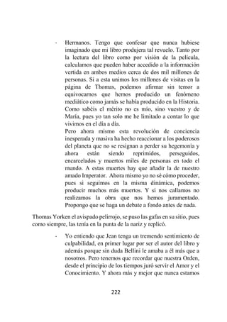 222
- Hermanos. Tengo que confesar que nunca hubiese
imaginado que mi libro produjera tal revuelo. Tanto por
la lectura del libro como por visión de la película,
calculamos que pueden haber accedido a la información
vertida en ambos medios cerca de dos mil millones de
personas. Si a esta unimos los millones de visitas en la
página de Thomas, podemos afirmar sin temor a
equivocarnos que hemos producido un fenómeno
mediático como jamás se había producido en la Historia.
Como sabéis el mérito no es mío, sino vuestro y de
María, pues yo tan solo me he limitado a contar lo que
vivimos en el día a día.
Pero ahora mismo esta revolución de conciencia
inesperada y masiva ha hecho reaccionar a los poderosos
del planeta que no se resignan a perder su hegemonía y
ahora están siendo reprimidos, perseguidos,
encarcelados y muertos miles de personas en todo el
mundo. A estas muertes hay que añadir la de nuestro
amado Imperator. Ahora mismo yo no sé cómo proceder,
pues si seguimos en la misma dinámica, podemos
producir muchos más muertos. Y si nos callamos no
realizamos la obra que nos hemos juramentado.
Propongo que se haga un debate a fondo antes de nada.
Thomas Yorken el avispado pelirrojo, se puso las gafas en su sitio, pues
como siempre, las tenía en la punta de la nariz y replicó.
- Yo entiendo que Jean tenga un tremendo sentimiento de
culpabilidad, en primer lugar por ser el autor del libro y
además porque sin duda Bellini le amaba a él más que a
nosotros. Pero tenemos que recordar que nuestra Orden,
desde el principio de los tiempos juró servir el Amor y el
Conocimiento. Y ahora más y mejor que nunca estamos
 