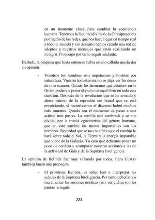 223
en un momento clave para cambiar la conciencia
humana. Tenemos la facultad divina de la Omnipresencia
por medio de las redes, que nos hace llegar en tiempo real
a todo el mundo y sin desearlo hemos creado una red de
adeptos a nuestros mensajes que están realizando un
milagro. Propongo por tanto seguir adelante.
Belinda, la psíquica que hasta entonces había estado callada quería dar
su opinión.
- Vosotros los hombres sois impetuosos y hostiles por
naturaleza. Vuestra testosterona no os deja ver las cosas
de otra manera. Quizás las hermanas que estamos en la
Orden podemos poner el punto de equilibrio en toda esta
cuestión. Después de la revolución que se ha armado y
ahora mismo de la represión tan brutal que se está
propiciando, si incentivamos el discurso habrá muchos
más muertos. Quizás sea el momento de pasar a una
actitud más pasiva. La semilla está sembrada y se nos
olvida, por la manía egocentrista del género humano,
que en este cambio los menos importantes son los
hombres. Recordad que se nos ha dicho que el cambio lo
hará sobre todo el Sol, la Tierra y la energía imparable
que viene de la Galaxia. Yo creo que debemos poner un
poco de cordura y acompasar nuestras acciones a las de
la actividad de Gaia y de la Suprema Inteligencia.
La opinión de Belinda fue muy valorada por todos. Pero Gustav
también lanzó una propuesta.
- El problema Belinda, es saber leer e interpretar las
señales de la Suprema Inteligencia. Por tanto deberíamos
incrementar las sesiones noéticas para ver cuáles son las
pautas a seguir.
 