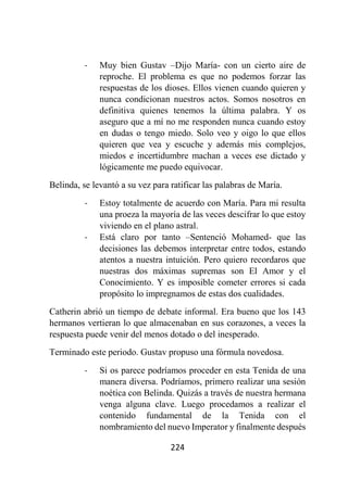 224
- Muy bien Gustav –Dijo María- con un cierto aire de
reproche. El problema es que no podemos forzar las
respuestas de los dioses. Ellos vienen cuando quieren y
nunca condicionan nuestros actos. Somos nosotros en
definitiva quienes tenemos la última palabra. Y os
aseguro que a mí no me responden nunca cuando estoy
en dudas o tengo miedo. Solo veo y oigo lo que ellos
quieren que vea y escuche y además mis complejos,
miedos e incertidumbre machan a veces ese dictado y
lógicamente me puedo equivocar.
Belinda, se levantó a su vez para ratificar las palabras de María.
- Estoy totalmente de acuerdo con María. Para mi resulta
una proeza la mayoría de las veces descifrar lo que estoy
viviendo en el plano astral.
- Está claro por tanto –Sentenció Mohamed- que las
decisiones las debemos interpretar entre todos, estando
atentos a nuestra intuición. Pero quiero recordaros que
nuestras dos máximas supremas son El Amor y el
Conocimiento. Y es imposible cometer errores si cada
propósito lo impregnamos de estas dos cualidades.
Catherin abrió un tiempo de debate informal. Era bueno que los 143
hermanos vertieran lo que almacenaban en sus corazones, a veces la
respuesta puede venir del menos dotado o del inesperado.
Terminado este periodo. Gustav propuso una fórmula novedosa.
- Si os parece podríamos proceder en esta Tenida de una
manera diversa. Podríamos, primero realizar una sesión
noética con Belinda. Quizás a través de nuestra hermana
venga alguna clave. Luego procedamos a realizar el
contenido fundamental de la Tenida con el
nombramiento del nuevo Imperator y finalmente después
 