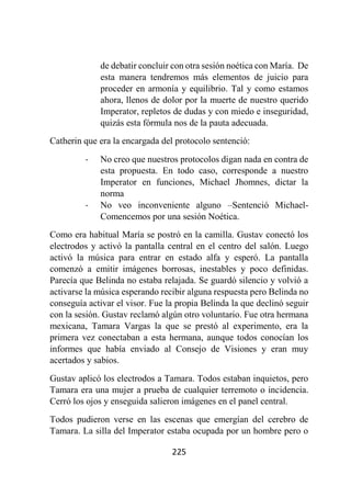 225
de debatir concluir con otra sesión noética con María. De
esta manera tendremos más elementos de juicio para
proceder en armonía y equilibrio. Tal y como estamos
ahora, llenos de dolor por la muerte de nuestro querido
Imperator, repletos de dudas y con miedo e inseguridad,
quizás esta fórmula nos de la pauta adecuada.
Catherin que era la encargada del protocolo sentenció:
- No creo que nuestros protocolos digan nada en contra de
esta propuesta. En todo caso, corresponde a nuestro
Imperator en funciones, Michael Jhomnes, dictar la
norma
- No veo inconveniente alguno –Sentenció Michael-
Comencemos por una sesión Noética.
Como era habitual María se postró en la camilla. Gustav conectó los
electrodos y activó la pantalla central en el centro del salón. Luego
activó la música para entrar en estado alfa y esperó. La pantalla
comenzó a emitir imágenes borrosas, inestables y poco definidas.
Parecía que Belinda no estaba relajada. Se guardó silencio y volvió a
activarse la música esperando recibir alguna respuesta pero Belinda no
conseguía activar el visor. Fue la propia Belinda la que declinó seguir
con la sesión. Gustav reclamó algún otro voluntario. Fue otra hermana
mexicana, Tamara Vargas la que se prestó al experimento, era la
primera vez conectaban a esta hermana, aunque todos conocían los
informes que había enviado al Consejo de Visiones y eran muy
acertados y sabios.
Gustav aplicó los electrodos a Tamara. Todos estaban inquietos, pero
Tamara era una mujer a prueba de cualquier terremoto o incidencia.
Cerró los ojos y enseguida salieron imágenes en el panel central.
Todos pudieron verse en las escenas que emergían del cerebro de
Tamara. La silla del Imperator estaba ocupada por un hombre pero o
 