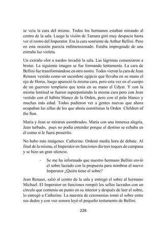 226
se veía la cara del mismo. Todos los hermanos estaban mirando al
centro de la sala. Luego la visión de Tamara giró muy despacio hasta
ver el rostro del Imperator. Era la cara sonriente de Arthur Bellini. Pero
en esta ocasión parecía redimensionado. Estaba impregnado de una
extraña luz violeta.
Un extraño olor a nardos invadió la sala. Las lágrimas comenzaron a
brotar. La siguiente imagen se fue formando lentamente. La cara de
Bellini fue transformándose en otro rostro. Todos vieron la cara de Jean
Renaux vestido como un sacerdote egipcio que llevaba en su mano el
ojo de Horus, luego apareció la misma cara, pero esta vez en el cuerpo
de un guerrero templario que tenía en su mano el Udyat. Y con la
misma lentitud se fueron superponiendo la misma cara pero con Jean
vestido con el hábito blanco de la Orden, pero con el pelo blanco y
muchas más edad. Todos pudieron ver a gentes nuevas que ahora
ocupaban las sillas de los que ahora constituían la Orden Children of
the Sun.
María y Jean se miraron asombrados. María con una inmensa alegría,
Jean turbado, pues no podía entender porque el destino se cebaba en
él como si le fuera proscrito.
No hubo más imágenes. Catherine. Ordenó media hora de debate. Al
final de la misma, el Imperator en funciones dio tres toques de campana
y se hizo un gran silencio.
- Se me ha informado que nuestro hermano Bellini envió
el sobre lacrado con la propuesta para nombrar el nuevo
Imperator ¿Quién tiene el sobre?
Jean Renaux, salió al centro de la sala y entregó el sobre al hermano
Michael. El Imperator en funciones rompió los sellos lacrados con un
círculo que contenía un punto en su interior y después de leer el sobre,
lo entregó a Catherine. La maestra de ceremonias tomó el sobre entre
sus dedos y con voz sonora leyó el pequeño testamento de Bellini.
 