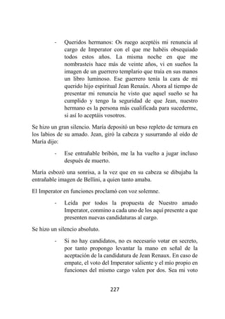 227
- Queridos hermanos: Os ruego aceptéis mi renuncia al
cargo de Imperator con el que me habéis obsequiado
todos estos años. La misma noche en que me
nombrasteis hace más de veinte años, vi en sueños la
imagen de un guerrero templario que traía en sus manos
un libro luminoso. Ese guerrero tenía la cara de mi
querido hijo espiritual Jean Renaúx. Ahora al tiempo de
presentar mi renuncia he visto que aquel sueño se ha
cumplido y tengo la seguridad de que Jean, nuestro
hermano es la persona más cualificada para sucederme,
si así lo aceptáis vosotros.
Se hizo un gran silencio. María depositó un beso repleto de ternura en
los labios de su amado. Jean, giró la cabeza y susurrando al oído de
María dijo:
- Ese entrañable bribón, me la ha vuelto a jugar incluso
después de muerto.
María esbozó una sonrisa, a la vez que en su cabeza se dibujaba la
entrañable imagen de Bellini, a quien tanto amaba.
El Imperator en funciones proclamó con voz solemne.
- Leída por todos la propuesta de Nuestro amado
Imperator, conmino a cada uno de los aquí presente a que
presenten nuevas candidaturas al cargo.
Se hizo un silencio absoluto.
- Si no hay candidatos, no es necesario votar en secreto,
por tanto propongo levantar la mano en señal de la
aceptación de la candidatura de Jean Renaux. En caso de
empate, el voto del Imperator saliente y el mío propio en
funciones del mismo cargo valen por dos. Sea mi voto
 