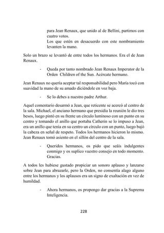 228
para Jean Renaux, que unido al de Bellini, partimos con
cuatro votos.
Los que estén en desacuerdo con este nombramiento
levanten la mano.
Solo un brazo se levantó de entre todos los hermanos. Era el de Jean
Renaux.
- Queda por tanto nombrado Jean Renaux Imperator de la
Orden Children of the Sun. Acércate hermano.
Jean Renaux no quería aceptar tal responsabilidad pero María tocó con
suavidad la mano de su amado diciéndole en voz baja.
- Se lo debes a nuestro padre Arthur.
Aquel comentario desarmó a Jean, que reticente se acercó al centro de
la sala. Michael, el anciano hermano que presidía la reunión le dio tres
besos, luego pintó en su frente un círculo luminoso con un punto en su
centro y tomando el anillo que portaba Catherin se lo impuso a Jean,
era un anillo que tenía en su centro un círculo con un punto, luego bajó
la cabeza en señal de respeto. Todos los hermanos hicieron lo mismo.
Jean Renaux tomó asiento en el sillón del centro de la sala.
- Queridos hermanos, os pido que seáis indulgentes
conmigo y os suplico vuestro consejo en todo momento.
Gracias.
A todos les hubiese gustado propiciar un sonoro aplauso y lanzarse
sobre Jean para abrazarle, pero la Orden, no consentía alago alguno
entre los hermanos y los aplausos era un signo de exaltación en vez de
humildad.
- Ahora hermanos, os propongo dar gracias a la Suprema
Inteligencia.
 