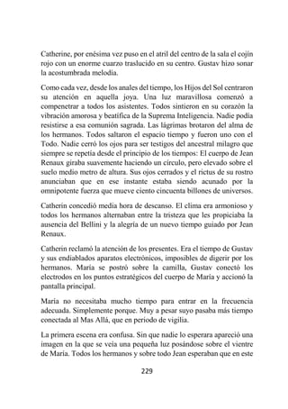 229
Catherine, por enésima vez puso en el atril del centro de la sala el cojín
rojo con un enorme cuarzo traslucido en su centro. Gustav hizo sonar
la acostumbrada melodía.
Como cada vez, desde los anales del tiempo, los Hijos del Sol centraron
su atención en aquella joya. Una luz maravillosa comenzó a
compenetrar a todos los asistentes. Todos sintieron en su corazón la
vibración amorosa y beatífica de la Suprema Inteligencia. Nadie podía
resistirse a esa comunión sagrada. Las lágrimas brotaron del alma de
los hermanos. Todos saltaron el espacio tiempo y fueron uno con el
Todo. Nadie cerró los ojos para ser testigos del ancestral milagro que
siempre se repetía desde el principio de los tiempos: El cuerpo de Jean
Renaux giraba suavemente haciendo un círculo, pero elevado sobre el
suelo medio metro de altura. Sus ojos cerrados y el rictus de su rostro
anunciaban que en ese instante estaba siendo acunado por la
omnipotente fuerza que mueve ciento cincuenta billones de universos.
Catherin concedió media hora de descanso. El clima era armonioso y
todos los hermanos alternaban entre la tristeza que les propiciaba la
ausencia del Bellini y la alegría de un nuevo tiempo guiado por Jean
Renaux.
Catherin reclamó la atención de los presentes. Era el tiempo de Gustav
y sus endiablados aparatos electrónicos, imposibles de digerir por los
hermanos. María se postró sobre la camilla, Gustav conectó los
electrodos en los puntos estratégicos del cuerpo de María y accionó la
pantalla principal.
María no necesitaba mucho tiempo para entrar en la frecuencia
adecuada. Simplemente porque. Muy a pesar suyo pasaba más tiempo
conectada al Mas Allá, que en periodo de vigilia.
La primera escena era confusa. Sin que nadie lo esperara apareció una
imagen en la que se veía una pequeña luz posándose sobre el vientre
de María. Todos los hermanos y sobre todo Jean esperaban que en este
 