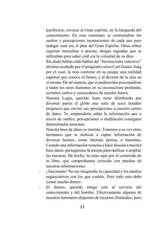 23
purificarse, invocar al Gran espíritu, en la búsqueda del
conocimiento. En esas reuniones se contrastaban los
sueños y percepciones inconscientes de cada uno para
indagar cual era el plan del Gran Espíritu. Otras tribus
ingerían mescalína o peyote; drogas sagradas que se
utilizaban para saber cuál era la voluntad de su dios.
Sin duda habrás oído hablar del “Inconsciente colectivo”
término acuñado por el psiquiatra suizo Carl Gustav Jung
por el cual, la raza contiene en su psique una realidad
superior que conoce el futuro, y el devenir de la raza en
sí misma. De tal manera, que si pudiésemos psicoanalizar
a todos los seres humanos en su inconsciente profundo,
seríamos sabios y conocedores de nuestro futuro.
Nuestra Logia, querido Jean, tiene distribuido por
diversas partes el globo una serie de seres dotados
psíquicos que envían sus percepciones a nuestro centro
de datos. Te sorprendería saber la información que a
través de sueños, percepciones o meditación consiguen
determinadas personas.
Nuestra base de datos es enorme. Tenemos a su vez otros
hermanos que se dedican a captar información de
diversas fuentes, como internet, prensa, o literatura.
Cuando una información resuena o hace alusión a nuestra
base datos, perseguimos la misma para ratificar o ampliar
las nuestras. De hecho, tu estas aquí por el contenido de
tu libro, que comprobamos coincide con muchas de
nuestras informaciones.
- ¡Alucinante! No me imaginaba la capacidad y los medios
organizativos con los que contáis. Pero todo esto debe
costar mucho dinero.
- El dinero, querido amigo está al servicio del
conocimiento y del hombre. Efectivamente algunos de
nuestros hermanos disponen de recursos ilimitados, pero
 
