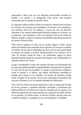 232
representar a Dios, que con sus doctrinas equivocadas enviaban al
hombre a la muerte o la indignidad. Estas larvas eran también
reclamadas por la energía de aquella esfera.
La siguiente esfera recibía el dolor en forma de vibración de los duros
de corazón, de los jueces que mandaban a la muerte a sus semejantes.
Las enormes larvas de los políticos y reyes que con sus decretos
alteraban la ley natural imponiendo doctrinas basadas en el dinero, en
lo material y que mataban la vida en el planeta. Esta era la esfera de
Saturno, donde se alojan los maestros de sabiduría que dictan la justicia
de nuestro Sistema Solar.
Thot volvió a golpear el cielo con su cayado mágico y todos vieron
ahora la pestilencia que emanaba de los egoístas, de los que no amaban
al hombre, de los que no respetaban las leyes, de los que martirizaban
su cuerpo con drogas y alcohol, disminuyendo el rio colectivo de la
vida. El enorme caudal de mal y de sufrimiento apagó la esfera
planetaria donde moran los maestros del ingenio y de la fraternidad. La
sagrada mansión de Urano.
Luego, ascendiendo al cielo otro reguero de dolor era alimentado por
los seres que habían perdido la oportunidad de experimentar al quitarse
la vida, de los que envenenaban su cuerpo con productos malignos,
como el alcohol y el tabaco, que daban satisfacción inmediata al
paladar pero cáncer en las entrañas. Los dioses de Neptuno, donde
reside el poder de los poetas, de los que contemplan la grandeza del
universo, lloraban al ver su morada inundada de sufrimiento.
Thot volvió a realizar la misma operación y todo el espacio de llevaba
de larvas, gusanos y animales informes, inmundos y pestilentes que
habían salido de los millones de muertos causados por las guerras y la
ambición egoísta de unos pocos poderosos, incapaces de sentir el dolor
de su prójimo. La última esfera, la del dios Plutón, recogía todo este
caudal de maldad y se apagaba su luz convirtiéndose en tinieblas.
 
