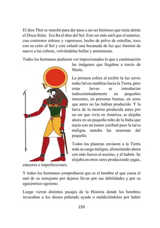 233
El dios Thot se marchó para dar paso a un ser hermoso que tenía detrás
el Disco Solar. Era Ra el dios del Sol. Este ser más sutil que el anterior,
con contornos etéreos y vaporosos, hecho de polvo de estrellas, toco
con su cetro al Sol y este exhaló una bocanada de luz que iluminó de
nuevo a las esferas, volviéndolas bellas y armoniosas.
Todos los hermanos pudieron ver impresionados lo que a continuación
las imágenes que llegaban a través de
María.
La primera esfera al recibir la luz envío
todas larvas malditas hacia la Tierra, pero
estas larvas se introducían
indiscriminadamente en pequeños
inocentes, en personas buenas, en seres
que antes no las habían producido. Y la
larva de la mentira producida antes por
un ser que vivía en América, se alojaba
ahora en un pequeño niño de la India que
nacía con un tumor cerebral pues la larva
maligna mataba las neuronas del
pequeño.
Todos los planetas enviaron a la Tierra
toda su carga maligna, alimentando ahora
con más fuerza al asesino, y al ladrón. Se
alojaba en otros seres produciendo yagas,
cánceres e imperfecciones.
Y todos los hermanos comprobaron que es el hombre el que causa el
mal de su semejante por dejarse llevar por sus debilidades y por su
egocéntrico egoísmo.
Luego vieron distintos pasajes de la Historia donde los hombres
invocaban a los dioses pidiendo ayuda o maldiciéndolos por haber
 