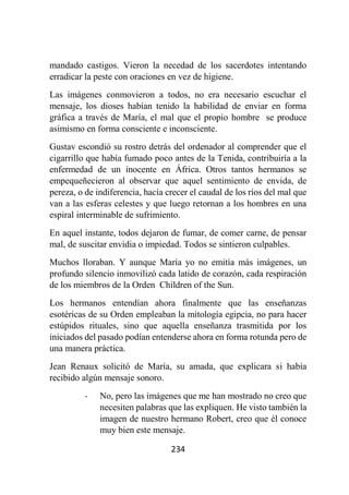 234
mandado castigos. Vieron la necedad de los sacerdotes intentando
erradicar la peste con oraciones en vez de higiene.
Las imágenes conmovieron a todos, no era necesario escuchar el
mensaje, los dioses habían tenido la habilidad de enviar en forma
gráfica a través de María, el mal que el propio hombre se produce
asimismo en forma consciente e inconsciente.
Gustav escondió su rostro detrás del ordenador al comprender que el
cigarrillo que había fumado poco antes de la Tenida, contribuiría a la
enfermedad de un inocente en África. Otros tantos hermanos se
empequeñecieron al observar que aquel sentimiento de envida, de
pereza, o de indiferencia, hacía crecer el caudal de los ríos del mal que
van a las esferas celestes y que luego retornan a los hombres en una
espiral interminable de sufrimiento.
En aquel instante, todos dejaron de fumar, de comer carne, de pensar
mal, de suscitar envidia o impiedad. Todos se sintieron culpables.
Muchos lloraban. Y aunque María yo no emitía más imágenes, un
profundo silencio inmovilizó cada latido de corazón, cada respiración
de los miembros de la Orden Children of the Sun.
Los hermanos entendían ahora finalmente que las enseñanzas
esotéricas de su Orden empleaban la mitología egipcia, no para hacer
estúpidos rituales, sino que aquella enseñanza trasmitida por los
iniciados del pasado podían entenderse ahora en forma rotunda pero de
una manera práctica.
Jean Renaux solicitó de María, su amada, que explicara si había
recibido algún mensaje sonoro.
- No, pero las imágenes que me han mostrado no creo que
necesiten palabras que las expliquen. He visto también la
imagen de nuestro hermano Robert, creo que él conoce
muy bien este mensaje.
 