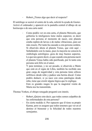 235
- Robert ¿Tienes algo que decir al respecto?
El astrólogo se acercó al centro de la sala, solicitó la ayuda de Gustav.
Activó el ordenador y apareció en la pantalla central el dibujo de un
horóscopo o de una carta natal.
- Como podéis ver en esta carta, el planeta Mercurio, que
gobierna la inteligencia tiene malos aspectos; es decir
que esta persona al momento de nacer, este planeta
estaba repleto de larvas o de malas vibraciones, para ser
más exacto. Por tanto ha causado a esta persona sordera.
Si observáis ahora al planeta Venus, que está aquí –
Señalándolo con la mano, pues la mayoría no conocía la
simbología astrológica- goza de muy buenos aspectos.
Lo que nos quiere decir, es que cuando esta persona nació
el planeta Venus había sido purificado, por lo tanto esta
persona será feliz en el amor.
Y para terminar, y no ser pesado, si observáis a Marte
que está en el signo de Libra, también ha recibido una
gran carga de negatividad y esta persona tiene cólicos
nefríticos desde niño y padece una hernia discal. Como
podéis deducir, si ya nace con estas patologías desde
niño, tiene que existir alguna lógica que lo explique.
Esto es grandes rasgos lo que la magistral visión de
María nos ha transmitido.
Thomas Yorken, el obispo renegado preguntó con interés.
- Robert ¿Quiere esto decir, que todos somos culpables de
las enfermedades de esta persona?
- En cierta medida sí. Por supuesto que él tiene su propio
Karma, pero os aseguro que todos tenemos que ver en el
destino el bienestar y la felicidad de todos nuestros
semejantes.
 