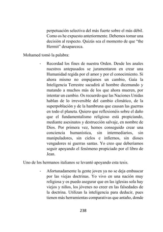 238
perpetuación selectiva del más fuerte sobre el más débil.
Como os he expuesto anteriormente. Debemos tomar una
decisión al respecto. Quizás sea el momento de que “the
Hermit” desaparezca.
Mohamed tomó la palabra:
- Recordad los fines de nuestra Orden. Desde los anales
nuestros antepasados se juramentaron en crear una
Humanidad regida por el amor y por el conocimiento. Si
ahora mismo no empujamos un cambio, Gaía la
Inteligencia Terrestre sacudirá al hombre diezmando y
matando a muchos más de los que ahora mueren, por
intentar un cambio. Os recuerdo que las Naciones Unidas
hablan de lo irreversible del cambio climático, de la
superpoblación y de la hambruna que causan las guerras
en todo el planeta. Quiero que reflexionéis sobre el daño
que el fundamentalismo religioso está propiciando,
mediante asesinatos y destrucción salvaje, en nombre de
Dios. Por primera vez, hemos conseguido crear una
conciencia humanística, sin intermediarios, sin
manipuladores, sin cielos e infiernos, sin dioses
vengadores ni guerras santas. Yo creo que deberíamos
seguir apoyando el fenómeno propiciado por el libro de
Jean.
Uno de los hermanos italianos se levantó apoyando esta tesis.
- Afortunadamente la gente joven ya no se deja embaucar
por las viejas doctrinas. Yo vivo en una nación muy
religiosa y os puedo asegurar que en las iglesias sola hay
viejos y niños, los jóvenes no creer en las falsedades de
la doctrina. Utilizan la inteligencia para deducir, pues
tienen más herramientas comparativas que antaño, donde
 