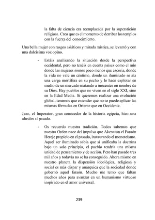 239
la falta de ciencia era reemplazada por la superstición
religiosa. Creo que es el momento de derribar los templos
con la fuerza del conocimiento.
Una bella mujer con rasgos asiáticos y mirada mística, se levantó y con
una dulcísima voz opino.
- Estáis analizando la situación desde la perspectiva
occidental, pero no tenéis en cuenta países como el mío
donde las mujeres somos poco menos que escoria, donde
la vida no vale un céntimo, donde un iluminado se ata
una carga mortífera en su pecho y lo hace explotar en
medio de un mercado matando a inocentes en nombre de
su Dios. Hay pueblos que no viven en el siglo XXI, sino
en la Edad Media. Si queremos realizar una evolución
global, tenemos que entender que no se puede aplicar las
mismas fórmulas en Oriente que en Occidente.
Jean, el Imperator, gran conocedor de la historia egipcia, hizo una
alusión al pasado.
- Os recuerdo nuestra tradición. Todos sabemos que
nuestra Orden nace del impulso que Akenaton el Faraón
Hereje propicio en el pasado, instaurando el monoteísmo.
Aquel ser iluminado sabía que si unificaba la doctrina
bajo un solo principio, el pueblo tendría una misma
unidad de pensamiento y de acción. Pero han pasado tres
mil años y todavía no se ha conseguido. Ahora mismo en
nuestro planeta la dispersión ideológica, religiosa y
social es más dispar y anárquica que la sociedad donde
gobernó aquel faraón. Mucho me temo que faltan
muchos años para avanzar en un humanismo virtuoso
inspirado en el amor universal.
 