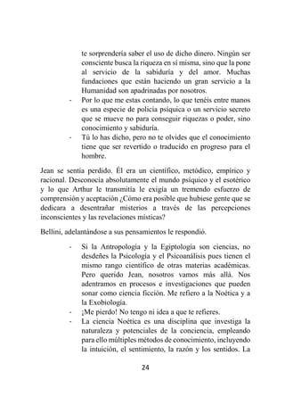 24
te sorprendería saber el uso de dicho dinero. Ningún ser
consciente busca la riqueza en sí misma, sino que la pone
al servicio de la sabiduría y del amor. Muchas
fundaciones que están haciendo un gran servicio a la
Humanidad son apadrinadas por nosotros.
- Por lo que me estas contando, lo que tenéis entre manos
es una especie de policía psíquica o un servicio secreto
que se mueve no para conseguir riquezas o poder, sino
conocimiento y sabiduría.
- Tú lo has dicho, pero no te olvides que el conocimiento
tiene que ser revertido o traducido en progreso para el
hombre.
Jean se sentía perdido. Él era un científico, metódico, empírico y
racional. Desconocía absolutamente el mundo psíquico y el esotérico
y lo que Arthur le transmitía le exigía un tremendo esfuerzo de
comprensión y aceptación ¿Cómo era posible que hubiese gente que se
dedicara a desentrañar misterios a través de las percepciones
inconscientes y las revelaciones místicas?
Bellini, adelantándose a sus pensamientos le respondió.
- Si la Antropología y la Egiptología son ciencias, no
desdeñes la Psicología y el Psicoanálisis pues tienen el
mismo rango científico de otras materias académicas.
Pero querido Jean, nosotros vamos más allá. Nos
adentramos en procesos e investigaciones que pueden
sonar como ciencia ficción. Me refiero a la Noética y a
la Exobiología.
- ¡Me pierdo! No tengo ni idea a que te refieres.
- La ciencia Noética es una disciplina que investiga la
naturaleza y potenciales de la conciencia, empleando
para ello múltiples métodos de conocimiento, incluyendo
la intuición, el sentimiento, la razón y los sentidos. La
 