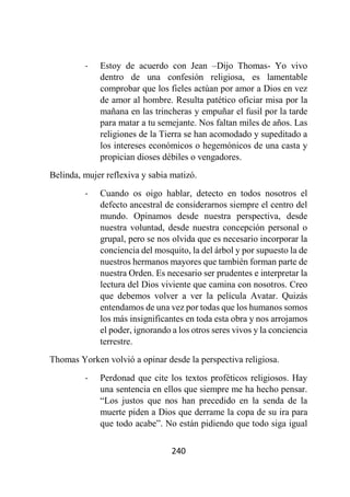 240
- Estoy de acuerdo con Jean –Dijo Thomas- Yo vivo
dentro de una confesión religiosa, es lamentable
comprobar que los fieles actúan por amor a Dios en vez
de amor al hombre. Resulta patético oficiar misa por la
mañana en las trincheras y empuñar el fusil por la tarde
para matar a tu semejante. Nos faltan miles de años. Las
religiones de la Tierra se han acomodado y supeditado a
los intereses económicos o hegemónicos de una casta y
propician dioses débiles o vengadores.
Belinda, mujer reflexiva y sabia matizó.
- Cuando os oigo hablar, detecto en todos nosotros el
defecto ancestral de considerarnos siempre el centro del
mundo. Opinamos desde nuestra perspectiva, desde
nuestra voluntad, desde nuestra concepción personal o
grupal, pero se nos olvida que es necesario incorporar la
conciencia del mosquito, la del árbol y por supuesto la de
nuestros hermanos mayores que también forman parte de
nuestra Orden. Es necesario ser prudentes e interpretar la
lectura del Dios viviente que camina con nosotros. Creo
que debemos volver a ver la película Avatar. Quizás
entendamos de una vez por todas que los humanos somos
los más insignificantes en toda esta obra y nos arrojamos
el poder, ignorando a los otros seres vivos y la conciencia
terrestre.
Thomas Yorken volvió a opinar desde la perspectiva religiosa.
- Perdonad que cite los textos proféticos religiosos. Hay
una sentencia en ellos que siempre me ha hecho pensar.
“Los justos que nos han precedido en la senda de la
muerte piden a Dios que derrame la copa de su ira para
que todo acabe”. No están pidiendo que todo siga igual
 