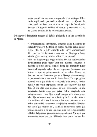241
hasta que el ser humano comprenda o se extinga. Ellos
están suplicando que todo acabe de una vez. Quizás la
clave está precisamente en esperar a que la Conciencia
Terrestre ponga de rodillas al hombre y los venza, como
ha citado Belinda en la referencia a Avatar.
De nuevo el Imperator moderó el debate pidiendo a su vez la opinión
de María.
- Afortunadamente hermanos, tenemos entre nosotros un
verdadero tesoro. Se trata de María, nuestro canal con el
cielo. Ella ha vivido durante estos años experiencias
directas con los hermanos superiores. Dinos por favor
María ¿Que recomendarían ellos en este caso?
- Pues os aseguro que seguramente no nos responderían
directamente pues tiene que ser nuestra voluntad y
nuestro juicio el que al final se tiene que imponer. Ellos
tienen el sagrado deber de no imponer. Recuerdo una
noche en que se presentó ante mí un sabio. Era como
Robert, nuestro hermano, pues me dijo que era Astrólogo
y que estudiaba la acción de las esferas. Yo le pregunté
porqué tenía que vivir estas experiencias que yo no las
pedía y me eran impuestas noche tras noche y día tras
día. Él me dijo que aunque no era consciente en ese
momento, había sido yo, quien había aceptado este
trabajo en otra vida. Que con el tiempo sería consciente.
Me dijo asimismo que mi misión y la de mis hermanos
era trasladar el conocimiento al hombre pues no se nos
había concedido la facultad de ejecutar cambios. Entendí
por tanto que mi misión y la de los numerosos seres que
aparecían junto a mí era la de rescatar los conocimientos
válidos del pasado para que no se perdieran. Me dijo que
una nueva raza esta ya pidiendo paso para realizar los
 