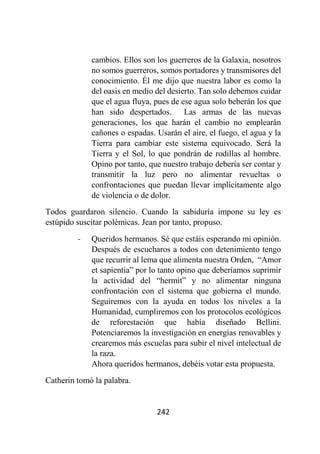 242
cambios. Ellos son los guerreros de la Galaxia, nosotros
no somos guerreros, somos portadores y transmisores del
conocimiento. Él me dijo que nuestra labor es como la
del oasis en medio del desierto. Tan solo debemos cuidar
que el agua fluya, pues de ese agua solo beberán los que
han sido despertados. Las armas de las nuevas
generaciones, los que harán el cambio no emplearán
cañones o espadas. Usarán el aire, el fuego, el agua y la
Tierra para cambiar este sistema equivocado. Será la
Tierra y el Sol, lo que pondrán de rodillas al hombre.
Opino por tanto, que nuestro trabajo debería ser contar y
transmitir la luz pero no alimentar revueltas o
confrontaciones que puedan llevar implícitamente algo
de violencia o de dolor.
Todos guardaron silencio. Cuando la sabiduría impone su ley es
estúpido suscitar polémicas. Jean por tanto, propuso.
- Queridos hermanos. Sé que estáis esperando mi opinión.
Después de escucharos a todos con detenimiento tengo
que recurrir al lema que alimenta nuestra Orden, “Amor
et sapientia” por lo tanto opino que deberíamos suprimir
la actividad del “hermit” y no alimentar ninguna
confrontación con el sistema que gobierna el mundo.
Seguiremos con la ayuda en todos los niveles a la
Humanidad, cumpliremos con los protocolos ecológicos
de reforestación que había diseñado Bellini.
Potenciaremos la investigación en energías renovables y
crearemos más escuelas para subir el nivel intelectual de
la raza.
Ahora queridos hermanos, debéis votar esta propuesta.
Catherin tomó la palabra.
 