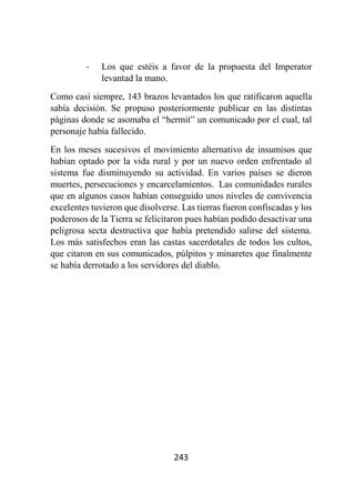 243
- Los que estéis a favor de la propuesta del Imperator
levantad la mano.
Como casi siempre, 143 brazos levantados los que ratificaron aquella
sabía decisión. Se propuso posteriormente publicar en las distintas
páginas donde se asomaba el “hermit” un comunicado por el cual, tal
personaje había fallecido.
En los meses sucesivos el movimiento alternativo de insumisos que
habían optado por la vida rural y por un nuevo orden enfrentado al
sistema fue disminuyendo su actividad. En varios países se dieron
muertes, persecuciones y encarcelamientos. Las comunidades rurales
que en algunos casos habían conseguido unos niveles de convivencia
excelentes tuvieron que disolverse. Las tierras fueron confiscadas y los
poderosos de la Tierra se felicitaron pues habían podido desactivar una
peligrosa secta destructiva que había pretendido salirse del sistema.
Los más satisfechos eran las castas sacerdotales de todos los cultos,
que citaron en sus comunicados, púlpitos y minaretes que finalmente
se había derrotado a los servidores del diablo.
 