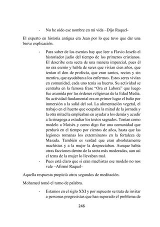 246
- No he oído ese nombre en mi vida –Dijo Raquel-
El experto en historia antigua era Jean por lo que tuvo que dar una
breve explicación.
- Para saber de los esenios hay que leer a Flavio Josefo el
historiador judío del tiempo de los primeros cristianos.
El describe esta secta de una manera imparcial, pues él
no era esenio y habla de seres que vivían cien años, que
tenían el don de profecía, que eran santos, rectos y sin
mentira, que ayudaban a los enfermos. Estos seres vivían
en comunidad, cada uno tenía su huerto. Su actividad se
centraba en la famosa frase “Ora et Labora” que luego
fue asumida por las órdenes religiosas de la Edad Media.
Su actividad fundamental era en primer lugar el baño por
inmersión a la salid del sol. La alimentación vegetal, el
trabajo en el huerto que ocupaba la mitad de la jornada y
la otra mitad la empleaban en ayudar a los demás y acudir
a la sinagoga a estudiar los textos sagrados. Tenían como
modelo a Moisés y como digo fue una comunidad que
perduró en el tiempo por cientos de años, hasta que las
legiones romanas los exterminaros en la fortaleza de
Masada. También es verdad que eran absolutamente
machistas y a la mujer la despreciaban. Aunque había
otras facciones dentro de la secta más moderadas, aun así
el tema de la mujer lo llevaban mal.
- Pues está claro que si eran machistas ese modelo no nos
vale –Afirmó Raquel-
Aquella respuesta propició otros segundos de meditación.
Mohamed tomó el turno de palabra.
- Estamos en el siglo XXI y por supuesto se trata de invitar
a personas progresistas que han superado el problema de
 