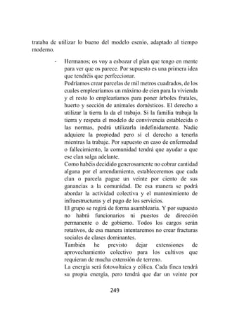 249
trataba de utilizar lo bueno del modelo esenio, adaptado al tiempo
moderno.
- Hermanos; os voy a esbozar el plan que tengo en mente
para ver que os parece. Por supuesto es una primera idea
que tendréis que perfeccionar.
Podríamos crear parcelas de mil metros cuadrados, de los
cuales emplearíamos un máximo de cien para la vivienda
y el resto lo emplearíamos para poner árboles frutales,
huerto y sección de animales domésticos. El derecho a
utilizar la tierra la da el trabajo. Si la familia trabaja la
tierra y respeta el modelo de convivencia establecida o
las normas, podrá utilizarla indefinidamente. Nadie
adquiere la propiedad pero sí el derecho a tenerla
mientras la trabaje. Por supuesto en caso de enfermedad
o fallecimiento, la comunidad tendrá que ayudar a que
ese clan salga adelante.
Como habéis decidido generosamente no cobrar cantidad
alguna por el arrendamiento, estableceremos que cada
clan o parcela pague un veinte por ciento de sus
ganancias a la comunidad. De esa manera se podrá
abordar la actividad colectiva y el mantenimiento de
infraestructuras y el pago de los servicios.
El grupo se regirá de forma asamblearia. Y por supuesto
no habrá funcionarios ni puestos de dirección
permanente o de gobierno. Todos los cargos serán
rotativos, de esa manera intentaremos no crear fracturas
sociales de clases dominantes.
También he previsto dejar extensiones de
aprovechamiento colectivo para los cultivos que
requieran de mucha extensión de terreno.
La energía será fotovoltaica y eólica. Cada finca tendrá
su propia energía, pero tendrá que dar un veinte por
 