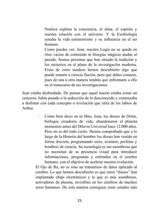 25
Noética explora la conciencia, el alma, el espíritu y
nuestra relación con el universo. Y la Exobiología
estudia la vida extraterrestre y su influencia en el ser
humano.
Como puedes ver, Jean, nuestra Logia no se queda en
ritos vacíos de contenido ni liturgias mágicas atadas al
pasado. Somos personas que han situado la tradición y
los misterios en el plano de la investigación moderna.
Fruto de estos sondeos hemos descubierto algo que
puede sonarte a ciencia ficción, pero que debes conocer,
pues de una u otra manera tendrás que enfrentarte a ello
en el transcurso de tus investigaciones.
Jean estaba desbordado. De pensar que aquel masón estaba como un
cencerro, había pasado a la seducción de lo desconocido y comenzaba
a disfrutar con cada concepto o revelación que salía de los labios de
Arthur.
- Como bien dices en tu libro, Jean, los dioses de Orión,
biólogos creadores de vida, abandonaron el planeta
momentos antes del Diluvio Universal hace 12.000 años.
Pero no es del todo cierto. Hemos comprobado que a lo
largo de la Historia del hombre los dioses han venido en
forma discreta, programando seres, avatares, profetas y
hombres de ciencia. Su tecnología es tan asombrosa que
no necesitan de su presencia visual para introducir
informaciones, programas y estímulos en el cerebro
humano, con el objetivo de acelerar nuestra evolución.
El Ojo de Ra, no es sino un transmisor de datos aplicado al
cerebro. Lo que hemos descubierto es que estos “dioses” han
implantado chips electrónicos y lo que es más asombroso,
activadores de plasma, invisibles en los cerebros de muchos
seres humanos. De esta manera consiguen crear estados más
 