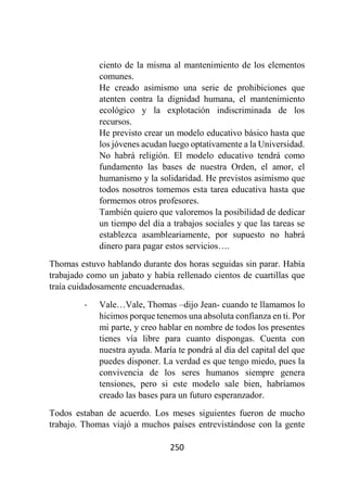 250
ciento de la misma al mantenimiento de los elementos
comunes.
He creado asimismo una serie de prohibiciones que
atenten contra la dignidad humana, el mantenimiento
ecológico y la explotación indiscriminada de los
recursos.
He previsto crear un modelo educativo básico hasta que
los jóvenes acudan luego optativamente a la Universidad.
No habrá religión. El modelo educativo tendrá como
fundamento las bases de nuestra Orden, el amor, el
humanismo y la solidaridad. He previstos asimismo que
todos nosotros tomemos esta tarea educativa hasta que
formemos otros profesores.
También quiero que valoremos la posibilidad de dedicar
un tiempo del día a trabajos sociales y que las tareas se
establezca asambleariamente, por supuesto no habrá
dinero para pagar estos servicios….
Thomas estuvo hablando durante dos horas seguidas sin parar. Había
trabajado como un jabato y había rellenado cientos de cuartillas que
traía cuidadosamente encuadernadas.
- Vale…Vale, Thomas –dijo Jean- cuando te llamamos lo
hicimos porque tenemos una absoluta confianza en ti. Por
mi parte, y creo hablar en nombre de todos los presentes
tienes vía libre para cuanto dispongas. Cuenta con
nuestra ayuda. María te pondrá al día del capital del que
puedes disponer. La verdad es que tengo miedo, pues la
convivencia de los seres humanos siempre genera
tensiones, pero si este modelo sale bien, habríamos
creado las bases para un futuro esperanzador.
Todos estaban de acuerdo. Los meses siguientes fueron de mucho
trabajo. Thomas viajó a muchos países entrevistándose con la gente
 