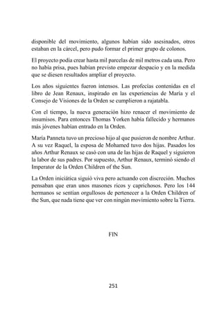 251
disponible del movimiento, algunos habían sido asesinados, otros
estaban en la cárcel, pero pudo formar el primer grupo de colonos.
El proyecto podía crear hasta mil parcelas de mil metros cada una. Pero
no había prisa, pues habían previsto empezar despacio y en la medida
que se diesen resultados ampliar el proyecto.
Los años siguientes fueron intensos. Las profecías contenidas en el
libro de Jean Renaux, inspirado en las experiencias de María y el
Consejo de Visiones de la Orden se cumplieron a rajatabla.
Con el tiempo, la nueva generación hizo renacer el movimiento de
insumisos. Para entonces Thomas Yorken había fallecido y hermanos
más jóvenes habían entrado en la Orden.
María Panneta tuvo un precioso hijo al que pusieron de nombre Arthur.
A su vez Raquel, la esposa de Mohamed tuvo dos hijas. Pasados los
años Arthur Renaux se casó con una de las hijas de Raquel y siguieron
la labor de sus padres. Por supuesto, Arthur Renaux, terminó siendo el
Imperator de la Orden Children of the Sun.
La Orden iniciática siguió viva pero actuando con discreción. Muchos
pensaban que eran unos masones ricos y caprichosos. Pero los 144
hermanos se sentían orgullosos de pertenecer a la Orden Children of
the Sun, que nada tiene que ver con ningún movimiento sobre la Tierra.
FIN
 