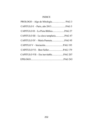 252
INDICE
PROLOGO – Algo de Mitología...................... PAG 3
CAPITULO I - Paris, año 2013........................PAG 5
CAPITULO II – La Pista Bíblica....................PAG 27
CAPITULO III – La clave templaria...............PAG 47
CAPITULO IV – María Panneta.....................PAG 95
CAPITLO V – Iniciación..............................PAG 193
CAPITULO VI - Best Seller........................PAG 179
CAPITULO VII – Era inevitable...................PAG 207
EPILOGO.......................................................PAG 243
 