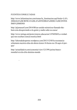 253
FUENTES CONSULTADAS
http://www.lailuminacion.com/temas/la_iluminacion.asp?titulo=LA%
20MASA%20CRITICA%20LA%20TEORIA%20DEL%20CENTES
IMO%20MONO
http://pijamasurf.com/2014/08/un-sonido-misterioso-llamado-the-
hum-esta-desquiciando-a-la-gente-y-nadie-sabe-su-causa/
http://www.taringa.net/posts/ciencia-educacion/14768560/La-verdad-
que-nos-ocultan-ciencia-noetica.html
http://lahoradedespertar.wordpress.com/2013/12/05/la-resonancia-
schumann-nuestros-dias-de-ahora-tienen-16-horas-no-24-aqui-el-por-
que/
http://actualidad.rt.com/economia/view/121399-jurista-banco-
mundial-revela-elite-domina-mundo
-
 