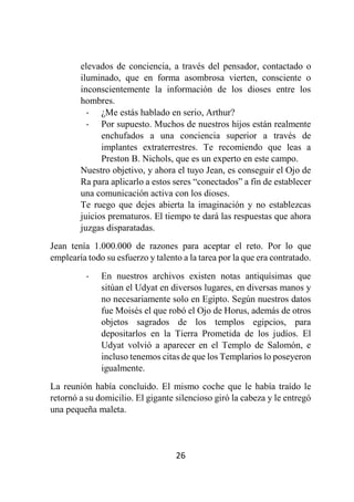 26
elevados de conciencia, a través del pensador, contactado o
iluminado, que en forma asombrosa vierten, consciente o
inconscientemente la información de los dioses entre los
hombres.
- ¿Me estás hablado en serio, Arthur?
- Por supuesto. Muchos de nuestros hijos están realmente
enchufados a una conciencia superior a través de
implantes extraterrestres. Te recomiendo que leas a
Preston B. Nichols, que es un experto en este campo.
Nuestro objetivo, y ahora el tuyo Jean, es conseguir el Ojo de
Ra para aplicarlo a estos seres “conectados” a fin de establecer
una comunicación activa con los dioses.
Te ruego que dejes abierta la imaginación y no establezcas
juicios prematuros. El tiempo te dará las respuestas que ahora
juzgas disparatadas.
Jean tenía 1.000.000 de razones para aceptar el reto. Por lo que
emplearía todo su esfuerzo y talento a la tarea por la que era contratado.
- En nuestros archivos existen notas antiquísimas que
sitúan el Udyat en diversos lugares, en diversas manos y
no necesariamente solo en Egipto. Según nuestros datos
fue Moisés el que robó el Ojo de Horus, además de otros
objetos sagrados de los templos egipcios, para
depositarlos en la Tierra Prometida de los judíos. El
Udyat volvió a aparecer en el Templo de Salomón, e
incluso tenemos citas de que los Templarios lo poseyeron
igualmente.
La reunión había concluido. El mismo coche que le había traído le
retornó a su domicilio. El gigante silencioso giró la cabeza y le entregó
una pequeña maleta.
 