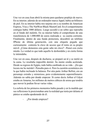 27
Una vez en casa Jean abrió la misma para quedarse perplejo de nuevo.
En su interior, además de un ordenador marca Appel, había un billetero
de piel. En su interior había tres tarjetas oro a su nombre de American
Express, Visa y The NatWest Black MasterCard. En el compartimento
contiguo había 1000 dólares. Luego accedió a un sobre que reposaba
en el fondo del maletín. En su interior había el comprobante de una
transferencia de 1.000.000 de euros realizada a su cuenta corriente.
Finalmente, dentro de una funda protectora, descubrió un teléfono
IPhone de última generación, con una etiqueta pegada que
curiosamente contenía la clave de acceso que él tenía en su propio
móvil. ¿Cómo demonios esta gente sabe mi clave? –Pensó con cierto
miedo- La verdad es que todo aquello le desbordaba y en cierta forma
le intimidaba.
Una vez en casa, después de ducharse, se preparó un té y se metió en
la cama. Le resultaba imposible dormir. Su mente estaba acelerada.
Desde su regreso de Egipto, todo había cambiado en su vida – ¡En que
locura me he metido!- Pensaba para sí. Pero la cuestión económica era
la que había inclinado la balanza. Por otra parte Arthur Bellini, era un
personaje extraño y misterioso, pero evidentemente supermillonario.
Además no sabía por donde empezar. Si como decía Arthur el Udyat
estaba en Amarna, los millones de metros cúbicos de arena que tendría
que mover le podían llevar varias vidas.
La euforia de los primeros momentos había pasado y en la medida que
sus reflexiones le posicionaban ante la realidad que tenía por delante el
pánico se estaba apoderando de él.
- ¿Por donde empiezo?
 