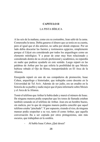 28
CAPITULO II
LA PISTA BÍBLICA
A las seis de la mañana, como era su costumbre, Jean saltó de la cama.
Comenzaba la tarea. Debía ganarse el dinero que ya tenía en su cuenta,
pero al igual que el día anterior, no sabía por donde empezar. Por un
lado debía descartar las fuentes y testimonios egipcios, simplemente
porque el Udyat era considerado por todos los arqueólogos como un
elemento mitológico. Y a pesar de estar muy bien relacionado y
considerado dentro de su círculo profesional y académico, no reparaba
en nadie que pudiese ayudarle en este sentido. Luego reparó en las
palabras de Arthur por las que refería la posibilidad de que Moisés
hubiese robado el Ojo de Horus, transportándolo en El Arca de la
Alianza.
Enseguida reparó en uno de sus compañeros de promoción, Isaac
Cohen, arqueólogo e historiador, que trabajaba como docente en la
Universidad de Tel Aviv. Además de ser judío, era un erudito en la
historia de su pueblo y nadie mejor que él para informarle sobre Moisés
y el Arca de la Alianza.
Tomó el teléfono que Arthur le había dado y marcó el número de Isaac.
De ninguna manera podía sospechar que los tonos de llamada estaban
también sonando en el teléfono de Arthur. Jean era un hombre bueno,
sin malicia, por lo que de ninguna manera podría concebir que aquel
teléfono estaba “pinchado”. Y por supuesto, rizando el rizo, de ninguna
manear podía sospechar a su vez, tanto él como Arthur, que aquella
conversación iba a ser copiada por otros protagonistas, aún más
oscuros, que trabajaban en la sombra.
- Al habla Isaac Cohen ¿Qué desea?
 