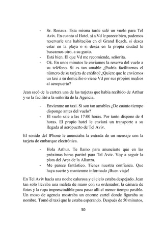30
- Sr. Renaux. Esta misma tarde salé un vuelo para Tel
Aviv. En cuanto al Hotel, si a Vd le parece bien, podemos
reservarle una habitación en el Grand Beach, si desea
estar en la playa o si desea en la propia ciudad le
buscamos otro, a su gusto.
- Está bien. El que Vd me recomiende, señorita.
- Ok. En unos minutos le enviamos la reserva del vuelo a
su teléfono. Si es tan amable ¿Podría facilitarnos el
número de su tarjeta de crédito? ¿Quiere que le enviemos
un taxi a su domicilio o viene Vd por sus propios medios
al aeropuerto?
Jean sacó de la cartera una de las tarjetas que había recibido de Arthur
y se la facilitó a la señorita de la Agencia.
- Envíenme un taxi. Si son tan amables ¿De cuánto tiempo
dispongo antes del vuelo?
- El vuelo sale a las 17:00 horas. Por tanto dispone de 4
horas. El propio hotel le enviará un transporte a su
llegada al aeropuerto de Tel Aviv.
El sonido del IPhone le anunciaba la entrada de un mensaje con la
tarjeta de embarque electrónica.
- Hola Arthur. Te llamo para anunciarte que en las
próximas horas partiré para Tel Aviv. Voy a seguir la
pista del Arca de la Alianza.
- Me parece fantástico. Tienes nuestra confianza. Que
haya suerte y mantenme informado ¡Buen viaje!
En Tel Aviv hacía una noche calurosa y el cielo estaba despejado. Jean
tan solo llevaba una maleta de mano con su ordenador, la cámara de
fotos y la ropa imprescindible para pasar allí el menor tiempo posible.
Un mozo de agencia mostraba un enorme cartel donde figuraba su
nombre. Tomó el taxi que le estaba esperando. Después de 50 minutos,
 