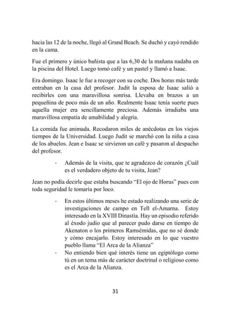 31
hacia las 12 de la noche, llegó al Grand Beach. Se duchó y cayó rendido
en la cama.
Fue el primero y único bañista que a las 6,30 de la mañana nadaba en
la piscina del Hotel. Luego tomó café y un pastel y llamó a Isaac.
Era domingo. Isaac le fue a recoger con su coche. Dos horas más tarde
entraban en la casa del profesor. Judit la esposa de Isaac salió a
recibirles con una maravillosa sonrisa. Llevaba en brazos a un
pequeñina de poco más de un año. Realmente Isaac tenía suerte pues
aquella mujer era sencillamente preciosa. Además irradiaba una
maravillosa empatía de amabilidad y alegría.
La comida fue animada. Recodaron miles de anécdotas en los viejos
tiempos de la Universidad. Luego Judit se marchó con la niña a casa
de los abuelos. Jean e Isaac se sirvieron un café y pasaron al despacho
del profesor.
- Además de la visita, que te agradezco de corazón ¿Cuál
es el verdadero objeto de tu visita, Jean?
Jean no podía decirle que estaba buscando “El ojo de Horus” pues con
toda seguridad le tomaría por loco.
- En estos últimos meses he estado realizando una serie de
investigaciones de campo en Tell el-Amarna. Estoy
interesado en la XVIII Dinastía. Hay un episodio referido
al éxodo judío que al parecer pudo darse en tiempo de
Akenaton o los primeros Ramsémidas, que no sé donde
y cómo encajarlo. Estoy interesado en lo que vuestro
pueblo llama “El Arca de la Alianza”
- No entiendo bien qué interés tiene un egiptólogo como
tú en un tema más de carácter doctrinal o religioso como
es el Arca de la Alianza.
 