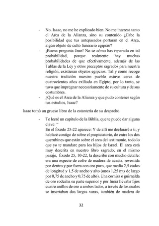 32
- No. Isaac, no me he explicado bien. No me interesa tanto
el Arca de la Alianza, sino su contenido ¿Cabe la
posibilidad que tus antepasados portaran en el Arca,
algún objeto de culto funerario egipcio?
- ¡Buena pregunta Jean! No se cómo has reparado en tal
probabilidad, porque realmente hay muchas
probabilidades de que efectivamente, además de las
Tablas de la Ley y otros preceptos sagrados para nuestra
religión, existieran objetos egipcios. Tal y como recoge
nuestra tradición nuestro pueblo estuvo cerca de
cuatrocientos años exiliado en Egipto, por lo tanto, se
tuvo que impregnar necesariamente de su cultura y de sus
costumbres.
- ¿Qué es el Arca de la Alianza y que pudo contener según
tus estudios, Isaac?
Isaac tomó un grueso libro de la estantería de su despacho.
- Te leeré un capítulo de la Biblia, que te puede dar alguna
clave: “
En el Éxodo 25-22 aparece: Y de allí me declararé a ti, y
hablaré contigo de sobre el propiciatorio, de entre los dos
querubines que están sobre el arca del testimonio, todo lo
que yo te mandare para los hijos de Israel. El arca está
muy descrita en nuestro libro sagrado, en el mismo
pasaje, Éxodo 25, 10-22, la describe con mucho detalle:
era una especie de cofre de madera de acacia, revestida
por dentro y por fuera con oro puro, que medía 2,5 codos
de longitud y 1,5 de ancho y alto (unos 1,25 mts de largo
por 0,75 de ancho y 0,75 de alto). Una cornisa o guirnalda
de oro rodeaba su parte superior y por fuera llevaba fijos
cuatro anillos de oro a ambos lados, a través de los cuales
se insertaban dos largas varas, también de madera de
 