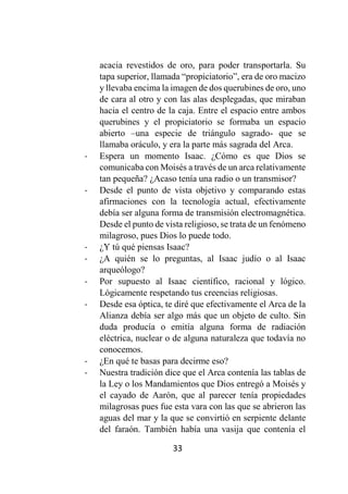33
acacia revestidos de oro, para poder transportarla. Su
tapa superior, llamada “propiciatorio”, era de oro macizo
y llevaba encima la imagen de dos querubines de oro, uno
de cara al otro y con las alas desplegadas, que miraban
hacia el centro de la caja. Entre el espacio entre ambos
querubines y el propiciatorio se formaba un espacio
abierto –una especie de triángulo sagrado- que se
llamaba oráculo, y era la parte más sagrada del Arca.
- Espera un momento Isaac. ¿Cómo es que Dios se
comunicaba con Moisés a través de un arca relativamente
tan pequeña? ¿Acaso tenía una radio o un transmisor?
- Desde el punto de vista objetivo y comparando estas
afirmaciones con la tecnología actual, efectivamente
debía ser alguna forma de transmisión electromagnética.
Desde el punto de vista religioso, se trata de un fenómeno
milagroso, pues Dios lo puede todo.
- ¿Y tú qué piensas Isaac?
- ¿A quién se lo preguntas, al Isaac judío o al Isaac
arqueólogo?
- Por supuesto al Isaac científico, racional y lógico.
Lógicamente respetando tus creencias religiosas.
- Desde esa óptica, te diré que efectivamente el Arca de la
Alianza debía ser algo más que un objeto de culto. Sin
duda producía o emitía alguna forma de radiación
eléctrica, nuclear o de alguna naturaleza que todavía no
conocemos.
- ¿En qué te basas para decirme eso?
- Nuestra tradición dice que el Arca contenía las tablas de
la Ley o los Mandamientos que Dios entregó a Moisés y
el cayado de Aarón, que al parecer tenía propiedades
milagrosas pues fue esta vara con las que se abrieron las
aguas del mar y la que se convirtió en serpiente delante
del faraón. También había una vasija que contenía el
 