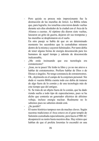 35
- Pero quizás su proeza más impresionante fue la
destrucción de las murallas de Jericó. La Biblia relata
que, para lograrlo, los israelitas estuvieron dando vueltas
durante seis días alrededor de la ciudad con el Arca de la
Alianza a cuestas. Al séptimo día dieron siete vueltas,
lanzaron un grito de guerra, dejaron oír sus trompetas y
las murallas se desplomaron en el suelo.
En otro pasaje se habla de que en un determinado
momento los sacerdotes que la custodiaban miraron
dentro de la misma y cayeron fulminados. Por tanto debía
de tener alguna forma de energía desconocida para los
humanos de aquel tiempo y además de desconocida
inalcanzable,
- ¿Me estás insinuando que esa tecnología era
extraterrestre?
- ¡Jean, no te pases! He leído tu libro y yo no me atrevo a
hablar de extraterrestres. Prefiero hablar de Dios o de
Dioses o ángeles. No tengo constancia de extraterrestres.
- Ok., dejémoslo en el campo de la conjetura personal. Sin
duda si vuestra Biblia cuenta todo eso debía de tratarse
de algo fuera de lo común y de una tecnología más de
este tiempo que del antiguo.
- Si. Se trata de un objeto fuera de lo común, que ha dado
rienda suelta a todo tipo de especulaciones, pues se ha
dicho que contenía un generador eléctrico de altísimo
voltaje, incluso energía nuclear. Realmente no lo
sabemos pues no sabemos donde está.
- ¿Se perdió?
- El rastro histórico tampoco nos da muchas claves. Según
nuestras tradiciones el Arca estuvo en el gran templo de
Salomón custodiada especialmente, pero hacia el 900 AC
desapareció su rastro hasta nuestros días. Hay relatos que
hablan de que el profeta Jeremías lo escondió en una
 