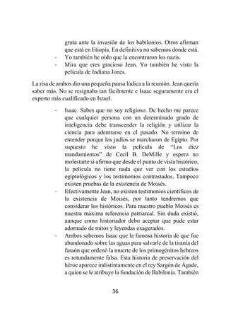 36
gruta ante la invasión de los babilonios. Otros afirman
que está en Etiopía. En definitiva no sabemos donde está.
- Yo también he oído que la encontraron los nazis.
- Mira que eres gracioso Jean. Yo también he visto la
película de Indiana Jones.
La risa de ambos dio una pequeña pausa lúdica a la reunión. Jean quería
saber más. No se resignaba tan fácilmente e Isaac seguramente era el
experto más cualificado en Israel.
- Isaac. Sabes que no soy religioso. De hecho me parece
que cualquier persona con un determinado grado de
inteligencia debe transcender la religión y utilizar la
ciencia para adentrarse en el pasado. No termino de
entender porque los judíos se marcharon de Egipto. Por
supuesto he visto la película de “Los diez
mandamientos” de Cecil B. DeMille y espero no
molestarte si afirmo que desde el punto de vista histórico,
la película no tiene nada que ver con los estudios
egiptológicos y los testimonios contrastados. Tampoco
existen pruebas de la existencia de Moisés.
- Efectivamente Jean, no existen testimonios científicos de
la existencia de Moisés, por tanto tendremos que
considerar los históricos. Para nuestro pueblo Moisés es
nuestra máxima referencia patriarcal. Sin duda existió,
aunque como historiador debo aceptar que pude estar
adornado de mitos y leyendas exagerados.
- Ambos sabemos Isaac que la famosa historia de que fue
abandonado sobre las aguas para salvarle de la tiranía del
faraón que ordenó la muerte de los primogénitos hebreos
es rotundamente falsa. Esta historia de preservación del
héroe aparece indistintamente en el rey Sargón de Ágade,
a quien se le atribuye la fundación de Babilonia. También
 