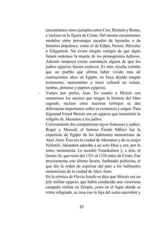 37
encontramos otros ejemplos entre Ciro, Rómulo y Remo,
e incluso en la figura de Cristo. Del mismo encontramos
modelos entre personajes sacados de leyendas o de
historias populares, como el de Edipo, Perseo, Hércules
o Gilgamesh. No existe ningún vestigio de que algún
faraón ordenase la muerte de los primogénitos hebreos.
Además tampoco existe constancia alguna de que los
judíos egipcios fuesen esclavos. Es más, resulta extraño
que un pueblo que afirma haber vivido más de
cuatrocientos años en Egipto, no haya dejado ningún
testimonio, monumento o trazo cultural en ruinas,
tumbas, pinturas y papiros egipcios.
- Vamos por partes, Jean. En cuanto a Moisés son
numerosos los autores que niegan la historia del libro
sagrado, incluso entre nuestros teólogos se dan
diferencias importantes sobre su existencia y origen. Para
Sigmund Freud Moisés era un egipcio que transmitió la
religión de Akenaton a los judíos.
Curiosamente dos compatriotas tuyos franceses y judíos;
Roger y Messod, el famoso Éxodo bíblico fue la
expulsión de Egipto de los habitantes monoteístas de
Aket-Aton. Ésta era la ciudad de Akenaton y de su mujer
Nefertiti. Akenaton adoraba a un solo Dios y era, por lo
tanto, monoteísta. Le sucedió Tutankamon y, a éste, el
faraón Aï, que reinó del 1331 al 1326 antes de Cristo. Fue
precisamente este último faraón, furibundo politeísta, el
que dio la orden de expulsar del país a los habitantes
monoteístas de la ciudad de Aket-Aton.
En la crónica de Flavio Josefo se dice que Moisés era un
jefe militar egipcio, que había conducido una victoriosa
campaña militar en Etiopía, justo en el lugar donde se
retira refugiado, se casa con la hija del sumo sacerdote y
 