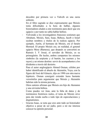 38
descubre por primera vez a Yahvéh en una zarza
ardiente.
En el libro sagrado se dice expresamente que Moisés
tenía dificultades a la hora de hablar, algunos
historiadores aluden a este testimonio para decir que era
egipcio y por tanto no sabía hablar hebreo.
- Volviendo a los investigadores franceses sostienen que
Abraham, Moisés, Sara, Isaac, Rebeca, Jacob o Israel
ocultan nombres y títulos de la realeza egipcia. Por
ejemplo, Aarón, el hermano de Moisés, era el faraón
Hormed. El propio Moisés era, en realidad, el general
egipcio Mose (Ramesu), que después se convertirá en
Ramsés I. Y Josué, el servidor de Moisés, es su
primogénito. De hecho, ambos comparten los mismos
símbolos (la serpiente y el bastón, los cuernos y los
rayos) y un mismo destino: servir de acompañantes a los
disidentes a través del desierto.
Para el autor angloegipcio Ahmed Osman, célebre por
haber identificado al abuelo de Akenatón, Yuya, con la
figura del José del Génesis, dijo en 1990 con otra nueva
hipótesis. Osman consiguió extender lazos bastante
verosímiles para argumentar que Moisés y Akenatón
habrían sido la misma persona.
Otros autores afirman que Moisés era hijo de Akenaton
y una sirvienta hebrea.
Como puedes ver Jean, ante la falta de datos y de
testimonios históricos reales, el tema de Moisés sirve
para dar rienda suelta a todo tipo de especulaciones y
dogmatismos.
- Gracias Isaac, se nota que eres ante todo un historiador
objetivo a pesar de ser judío, pero a mí me interesa
conocer tu opinión personal.
 