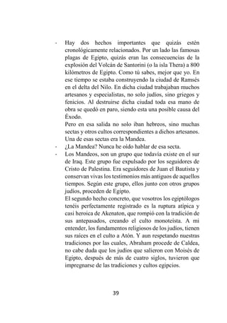 39
- Hay dos hechos importantes que quizás estén
cronológicamente relacionados. Por un lado las famosas
plagas de Egipto, quizás eran las consecuencias de la
explosión del Volcán de Santorini (o la isla Thera) a 800
kilómetros de Egipto. Como tú sabes, mejor que yo. En
ese tiempo se estaba construyendo la ciudad de Ramsés
en el delta del Nilo. En dicha ciudad trabajaban muchos
artesanos y especialistas, no solo judíos, sino griegos y
fenicios. Al destruirse dicha ciudad toda esa mano de
obra se quedó en paro, siendo esta una posible causa del
Éxodo.
Pero en esa salida no solo iban hebreos, sino muchas
sectas y otros cultos correspondientes a dichos artesanos.
Una de esas sectas era la Mandea.
- ¿La Mandea? Nunca he oído hablar de esa secta.
- Los Mandeos, son un grupo que todavía existe en el sur
de Iraq. Este grupo fue expulsado por los seguidores de
Cristo de Palestina. Era seguidores de Juan el Bautista y
conservan vivas los testimonios más antiguos de aquellos
tiempos. Según este grupo, ellos junto con otros grupos
judíos, proceden de Egipto.
El segundo hecho concreto, que vosotros los egiptólogos
tenéis perfectamente registrado es la ruptura atípica y
casi heroica de Akenaton, que rompió con la tradición de
sus antepasados, creando el culto monoteísta. A mi
entender, los fundamentos religiosos de los judíos, tienen
sus raíces en el culto a Atón. Y aun respetando nuestras
tradiciones por las cuales, Abraham procede de Caldea,
no cabe duda que los judíos que salieron con Moisés de
Egipto, después de más de cuatro siglos, tuvieron que
impregnarse de las tradiciones y cultos egipcios.
 