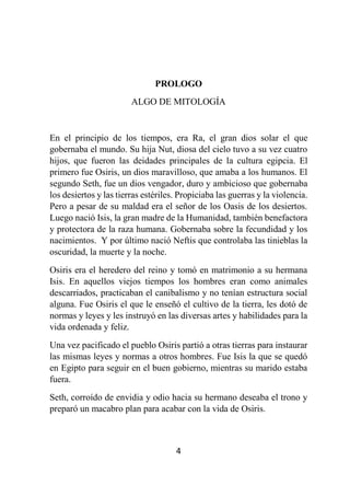 4
PROLOGO
ALGO DE MITOLOGÍA
En el principio de los tiempos, era Ra, el gran dios solar el que
gobernaba el mundo. Su hija Nut, diosa del cielo tuvo a su vez cuatro
hijos, que fueron las deidades principales de la cultura egipcia. El
primero fue Osiris, un dios maravilloso, que amaba a los humanos. El
segundo Seth, fue un dios vengador, duro y ambicioso que gobernaba
los desiertos y las tierras estériles. Propiciaba las guerras y la violencia.
Pero a pesar de su maldad era el señor de los Oasis de los desiertos.
Luego nació Isis, la gran madre de la Humanidad, también benefactora
y protectora de la raza humana. Gobernaba sobre la fecundidad y los
nacimientos. Y por último nació Neftis que controlaba las tinieblas la
oscuridad, la muerte y la noche.
Osiris era el heredero del reino y tomó en matrimonio a su hermana
Isis. En aquellos viejos tiempos los hombres eran como animales
descarriados, practicaban el canibalismo y no tenían estructura social
alguna. Fue Osiris el que le enseñó el cultivo de la tierra, les dotó de
normas y leyes y les instruyó en las diversas artes y habilidades para la
vida ordenada y feliz.
Una vez pacificado el pueblo Osiris partió a otras tierras para instaurar
las mismas leyes y normas a otros hombres. Fue Isis la que se quedó
en Egipto para seguir en el buen gobierno, mientras su marido estaba
fuera.
Seth, corroído de envidia y odio hacia su hermano deseaba el trono y
preparó un macabro plan para acabar con la vida de Osiris.
 