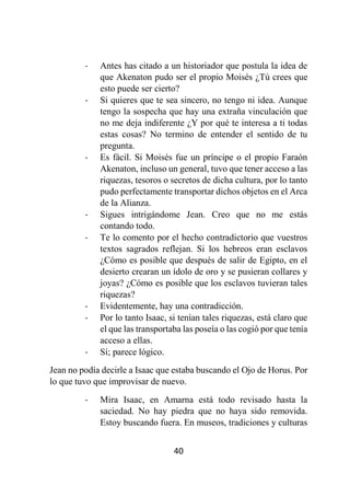 40
- Antes has citado a un historiador que postula la idea de
que Akenaton pudo ser el propio Moisés ¿Tú crees que
esto puede ser cierto?
- Si quieres que te sea sincero, no tengo ni idea. Aunque
tengo la sospecha que hay una extraña vinculación que
no me deja indiferente ¿Y por qué te interesa a ti todas
estas cosas? No termino de entender el sentido de tu
pregunta.
- Es fácil. Si Moisés fue un príncipe o el propio Faraón
Akenaton, incluso un general, tuvo que tener acceso a las
riquezas, tesoros o secretos de dicha cultura, por lo tanto
pudo perfectamente transportar dichos objetos en el Arca
de la Alianza.
- Sigues intrigándome Jean. Creo que no me estás
contando todo.
- Te lo comento por el hecho contradictorio que vuestros
textos sagrados reflejan. Si los hebreos eran esclavos
¿Cómo es posible que después de salir de Egipto, en el
desierto crearan un ídolo de oro y se pusieran collares y
joyas? ¿Cómo es posible que los esclavos tuvieran tales
riquezas?
- Evidentemente, hay una contradicción.
- Por lo tanto Isaac, si tenían tales riquezas, está claro que
el que las transportaba las poseía o las cogió por que tenía
acceso a ellas.
- Sí; parece lógico.
Jean no podía decirle a Isaac que estaba buscando el Ojo de Horus. Por
lo que tuvo que improvisar de nuevo.
- Mira Isaac, en Amarna está todo revisado hasta la
saciedad. No hay piedra que no haya sido removida.
Estoy buscando fuera. En museos, tradiciones y culturas
 
