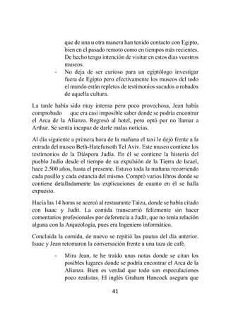 41
que de una u otra manera han tenido contacto con Egipto,
bien en el pasado remoto como en tiempos más recientes.
De hecho tengo intención de visitar en estos días vuestros
museos.
- No deja de ser curioso para un egiptólogo investigar
fuera de Egipto pero efectivamente los museos del todo
el mundo están repletos de testimonios sacados o robados
de aquella cultura.
La tarde había sido muy intensa pero poco provechosa, Jean había
comprobado que era casi imposible saber donde se podría encontrar
el Arca de la Alianza. Regresó al hotel, pero optó por no llamar a
Arthur. Se sentía incapaz de darle malas noticias.
Al día siguiente a primera hora de la mañana el taxi le dejó frente a la
entrada del museo Beth-Hatefutsoth Tel Aviv. Este museo contiene los
testimonios de la Diáspora Judía. En él se contiene la historia del
pueblo Judío desde el tiempo de su expulsión de la Tierra de Israel,
hace 2.500 años, hasta el presente. Estuvo toda la mañana recorriendo
cada pasillo y cada estancia del mismo. Compró varios libros donde se
contiene detalladamente las explicaciones de cuanto en él se halla
expuesto.
Hacia las 14 horas se acercó al restaurante Taizu, donde se había citado
con Isaac y Judit. La comida transcurrió felizmente sin hacer
comentarios profesionales por deferencia a Judit, que no tenía relación
alguna con la Arqueología, pues era Ingeniero informático.
Concluida la comida, de nuevo se repitió las pautas del día anterior.
Isaac y Jean retomaron la conversación frente a una taza de café.
- Mira Jean, te he traído unas notas donde se citan los
posibles lugares donde se podría encontrar el Arca de la
Alianza. Bien es verdad que todo son especulaciones
poco realistas. El inglés Graham Hancock asegura que
 