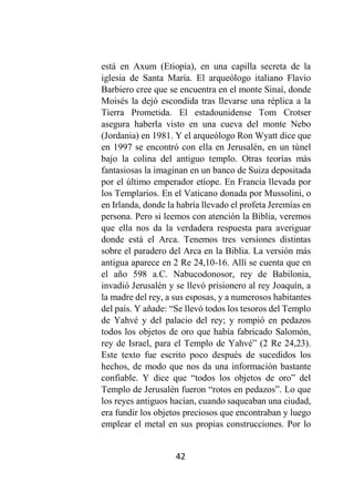 42
está en Axum (Etiopía), en una capilla secreta de la
iglesia de Santa María. El arqueólogo italiano Flavio
Barbiero cree que se encuentra en el monte Sinaí, donde
Moisés la dejó escondida tras llevarse una réplica a la
Tierra Prometida. El estadounidense Tom Crotser
asegura haberla visto en una cueva del monte Nebo
(Jordania) en 1981. Y el arqueólogo Ron Wyatt dice que
en 1997 se encontró con ella en Jerusalén, en un túnel
bajo la colina del antiguo templo. Otras teorías más
fantasiosas la imaginan en un banco de Suiza depositada
por el último emperador etíope. En Francia llevada por
los Templarios. En el Vaticano donada por Mussolini, o
en Irlanda, donde la habría llevado el profeta Jeremías en
persona. Pero si leemos con atención la Biblia, veremos
que ella nos da la verdadera respuesta para averiguar
donde está el Arca. Tenemos tres versiones distintas
sobre el paradero del Arca en la Biblia. La versión más
antigua aparece en 2 Re 24,10-16. Allí se cuenta que en
el año 598 a.C. Nabucodonosor, rey de Babilonia,
invadió Jerusalén y se llevó prisionero al rey Joaquín, a
la madre del rey, a sus esposas, y a numerosos habitantes
del país. Y añade: “Se llevó todos los tesoros del Templo
de Yahvé y del palacio del rey; y rompió en pedazos
todos los objetos de oro que había fabricado Salomón,
rey de Israel, para el Templo de Yahvé” (2 Re 24,23).
Este texto fue escrito poco después de sucedidos los
hechos, de modo que nos da una información bastante
confiable. Y dice que “todos los objetos de oro” del
Templo de Jerusalén fueron “rotos en pedazos”. Lo que
los reyes antiguos hacían, cuando saqueaban una ciudad,
era fundir los objetos preciosos que encontraban y luego
emplear el metal en sus propias construcciones. Por lo
 