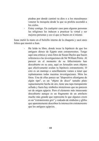 44
piedras por donde caminó su dios o a los musulmanes
venerar la mezquita desde la que su profeta ascendió a
los cielos.
- Estoy contigo. En cualquier caso para algunas personas
las religiones les inducen a practicar la virtud y ser
mejores personas y eso sí que es bueno en sí mismo.
Isaac metió la mano en el bolsillo interno de la chaqueta y sacó unos
folios que mostró a Jean.
- He leído tu libro, donde tocas la hipótesis de que los
antiguos dioses de Egipto eran extraterrestres. Tengo
aquí una crónica y unas fotos de Susan Duclos que hacen
referencia a las investigaciones de Sir William Petrie. Al
parecer en el momento de su fallecimiento han
descubierto en su casa, aquí en Jerusalén unos objetos
que efectivamente avalan tu hipótesis extraterrestre. O
esto es un montaje o sencillamente vamos a tener que
replantearnos todas nuestras investigaciones. Mira las
fotos. Una de ellas parece un "dispositivo alienígena de
algún tipo", es un "objeto de disco" tamaño plato
supuestamente hecha de oro, tiene una tapa transparente
sellada y fuera hay símbolos misteriosos que no parecen
ser de origen egipcio. Pero el elemento más interesante
descubierto aunque es un fragmento de un artefacto
mucho más grande que representa lo que algunos creen
es un "extraterrestre gris" y rodeado de símbolos y glifos
que aparentemente describen la interacción extraterrestre
que los antiguos egipcios.
 