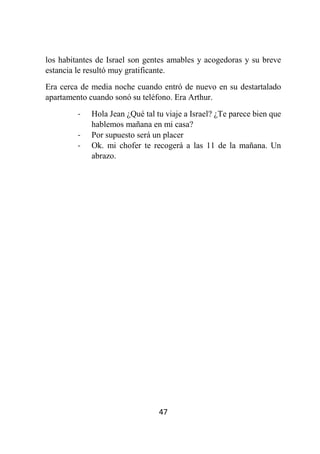 47
los habitantes de Israel son gentes amables y acogedoras y su breve
estancia le resultó muy gratificante.
Era cerca de media noche cuando entró de nuevo en su destartalado
apartamento cuando sonó su teléfono. Era Arthur.
- Hola Jean ¿Qué tal tu viaje a Israel? ¿Te parece bien que
hablemos mañana en mi casa?
- Por supuesto será un placer
- Ok. mi chofer te recogerá a las 11 de la mañana. Un
abrazo.
 
